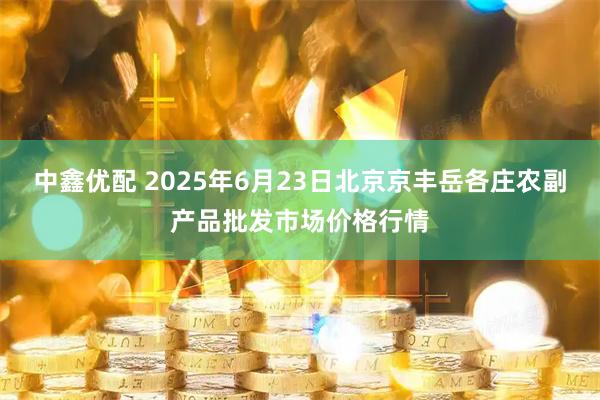 中鑫优配 2025年6月23日北京京丰岳各庄农副产品批发市场价格行情