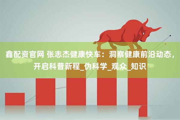 鑫配资官网 张志杰健康快车：洞察健康前沿动态，开启科普新程_伪科学_观众_知识
