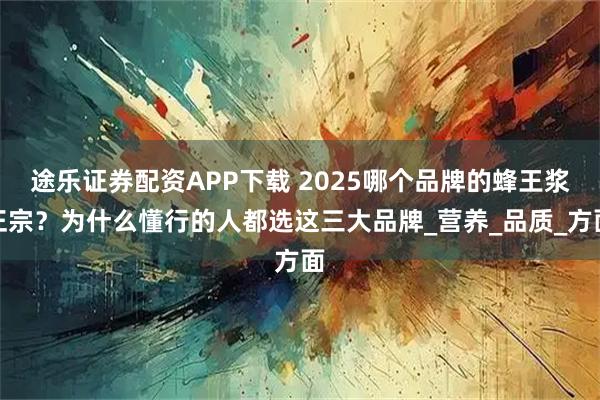 途乐证券配资APP下载 2025哪个品牌的蜂王浆正宗？为什么懂行的人都选这三大品牌_营养_品质_方面