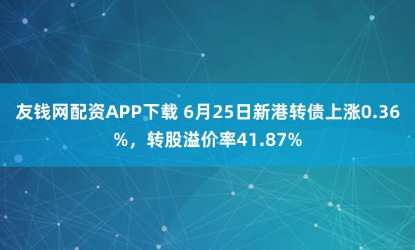 友钱网配资APP下载 6月25日新港转债上涨0.36%，转股溢价率41.87%