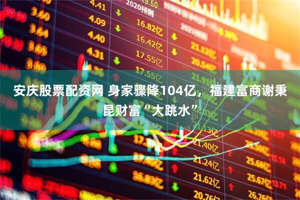 安庆股票配资网 身家骤降104亿，福建富商谢秉昆财富“大跳水”