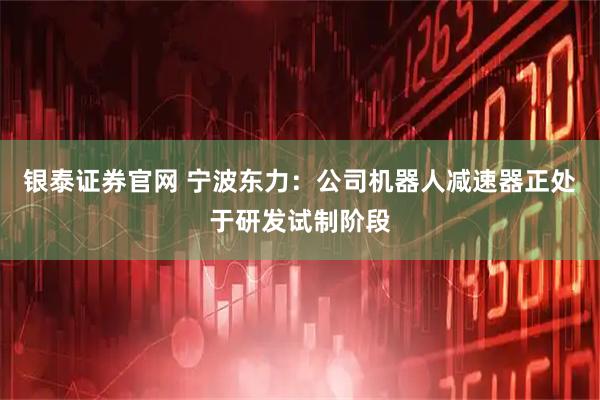 银泰证券官网 宁波东力：公司机器人减速器正处于研发试制阶段
