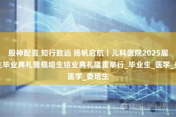股神配资 知行致远 扬帆启航丨儿科医院2025届研究生毕业典礼暨规培生结业典礼隆重举行_毕业生_医学_委培生