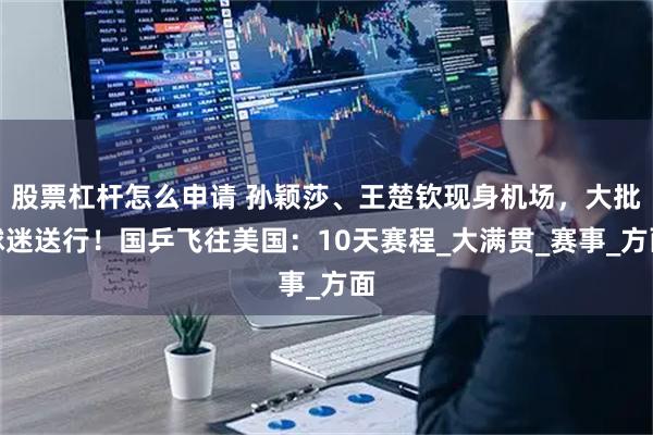 股票杠杆怎么申请 孙颖莎、王楚钦现身机场，大批球迷送行！国乒飞往美国：10天赛程_大满贯_赛事_方面