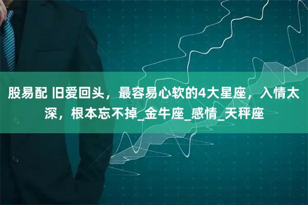 股易配 旧爱回头，最容易心软的4大星座，入情太深，根本忘不掉_金牛座_感情_天秤座