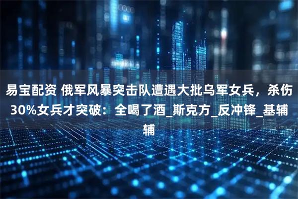 易宝配资 俄军风暴突击队遭遇大批乌军女兵，杀伤30%女兵才突破：全喝了酒_斯克方_反冲锋_基辅