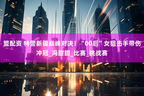 盟配资 特警新疆巅峰对决！“00后”女狙击手带伤冲冠_冯甜甜_比赛_挑战赛