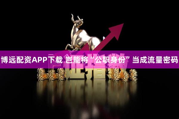 博远配资APP下载 岂能将“公职身份”当成流量密码