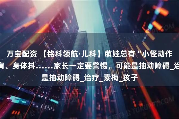 万宝配资 【铭科领航·儿科】萌娃总有“小怪动作”？眨眼、耸肩、身体抖……家长一定要警惕，可能是抽动障碍_治疗_素梅_孩子