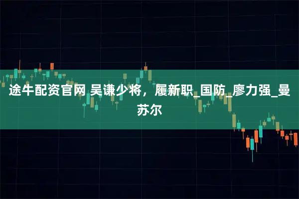 途牛配资官网 吴谦少将，履新职_国防_廖力强_曼苏尔