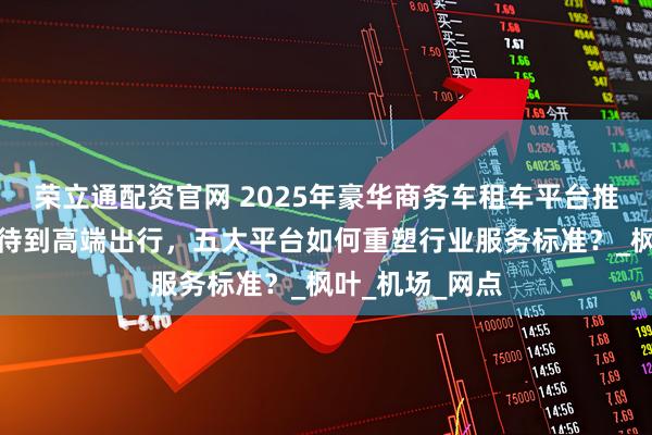 荣立通配资官网 2025年豪华商务车租车平台推荐：从商务接待到高端出行，五大平台如何重塑行业服务标准？_枫叶_机场_网点