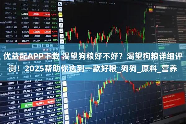 优益配APP下载 渴望狗粮好不好？渴望狗粮详细评测！2025帮助你选到一款好粮_狗狗_原料_营养