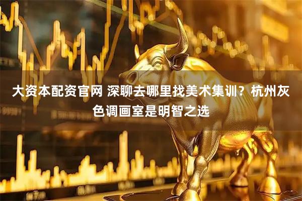 大资本配资官网 深聊去哪里找美术集训？杭州灰色调画室是明智之选