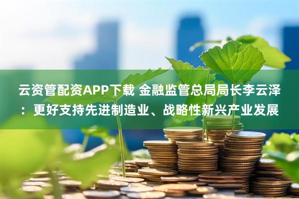 云资管配资APP下载 金融监管总局局长李云泽：更好支持先进制造业、战略性新兴产业发展