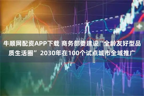 牛顺网配资APP下载 商务部要建设“全龄友好型品质生活圈” 2030年在100个试点城市全域推广