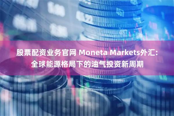 股票配资业务官网 Moneta Markets外汇:全球能源格局下的油气投资新周期