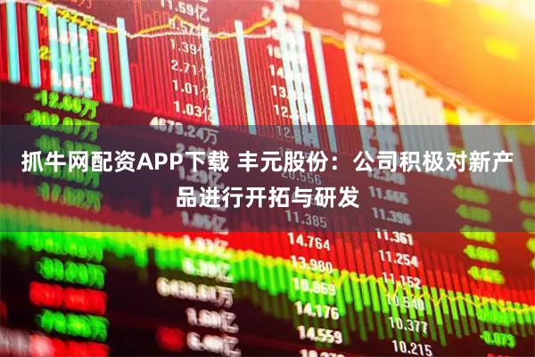 抓牛网配资APP下载 丰元股份：公司积极对新产品进行开拓与研发