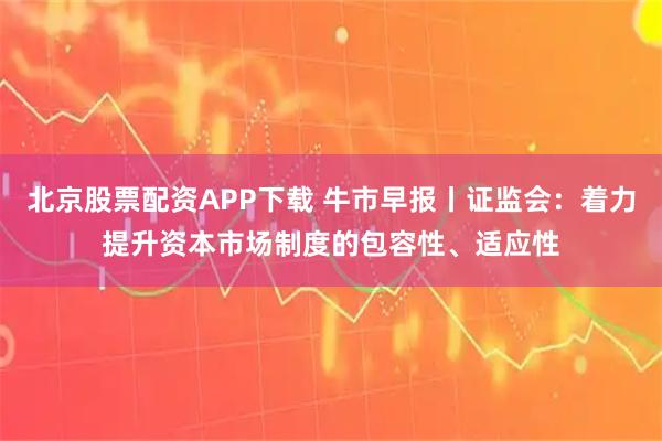 北京股票配资APP下载 牛市早报丨证监会：着力提升资本市场制度的包容性、适应性