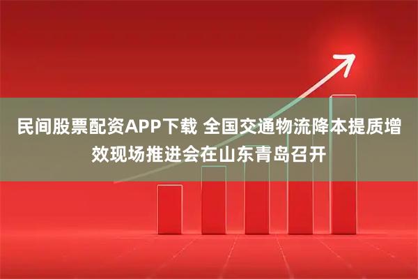 民间股票配资APP下载 全国交通物流降本提质增效现场推进会在山东青岛召开