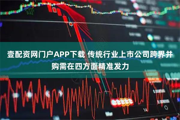 壹配资网门户APP下载 传统行业上市公司跨界并购需在四方面精准发力