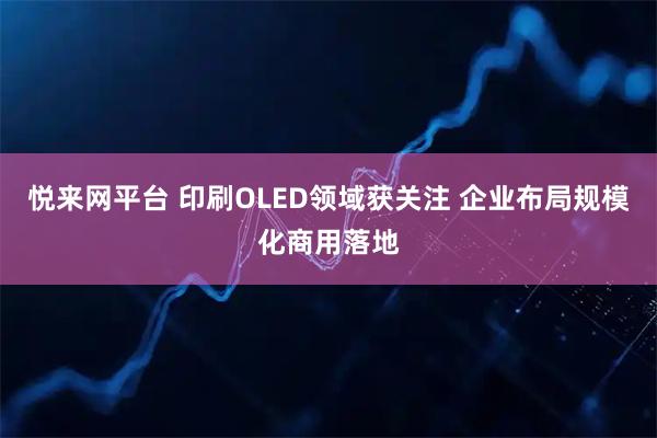 悦来网平台 印刷OLED领域获关注 企业布局规模化商用落地