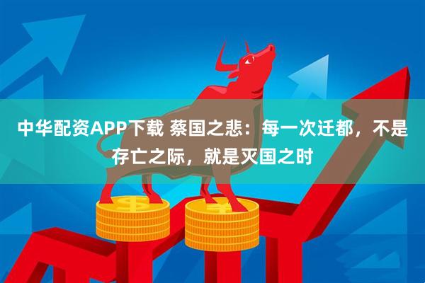 中华配资APP下载 蔡国之悲：每一次迁都，不是存亡之际，就是灭国之时