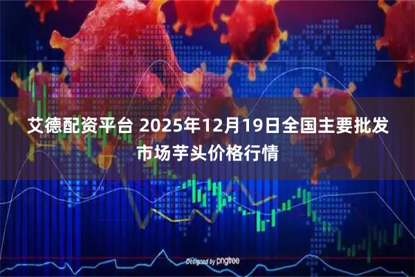 艾德配资平台 2025年12月19日全国主要批发市场芋头价格行情