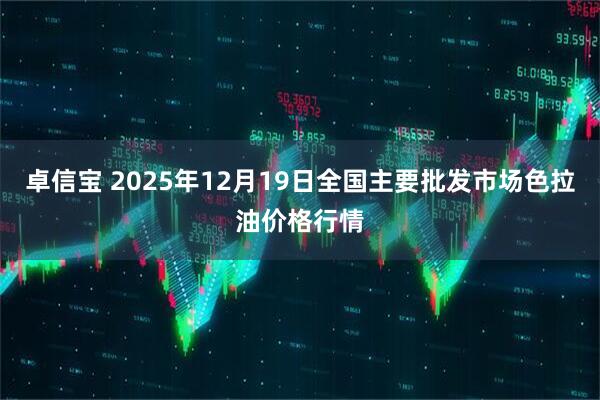 卓信宝 2025年12月19日全国主要批发市场色拉油价格行情
