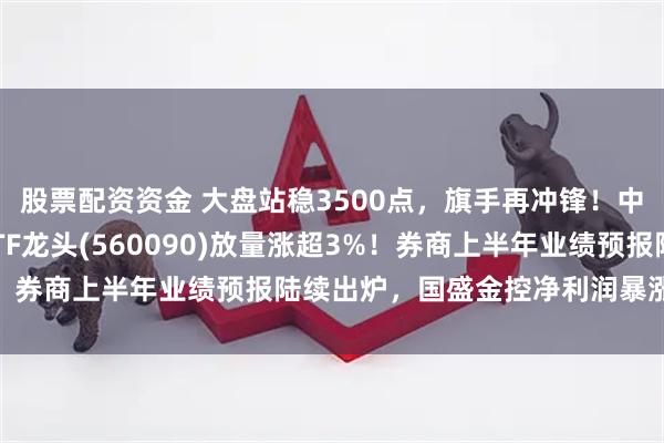 股票配资资金 大盘站稳3500点,旗手再冲锋!中银证券2连板,证券ETF龙头(560090)放量涨超3%!券商上半年业绩预报陆续出炉,国盛金控净利润暴涨2倍以上