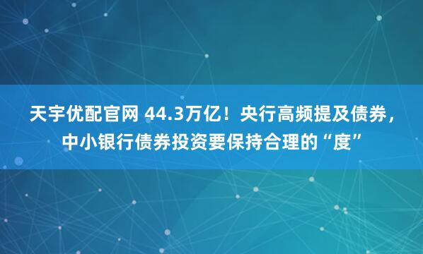 天宇优配官网 44.3万亿！央行高频提及债券，中小银行债券投资要保持合理的“度”