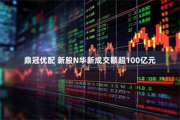 鼎冠优配 新股N华新成交额超100亿元