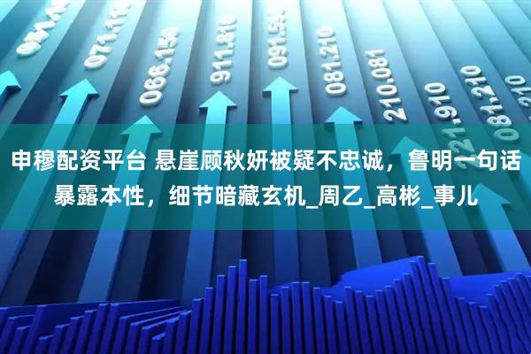 申穆配资平台 悬崖顾秋妍被疑不忠诚，鲁明一句话暴露本性，细节暗藏玄机_周乙_高彬_事儿