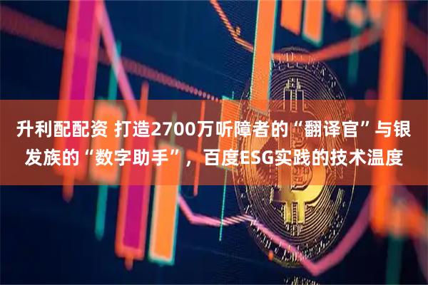 升利配配资 打造2700万听障者的“翻译官”与银发族的“数字助手”，百度ESG实践的技术温度