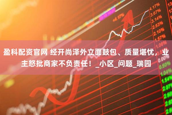 盈科配资官网 经开尚泽外立面鼓包、质量堪忧，业主怒批商家不负责任！_小区_问题_瑞园