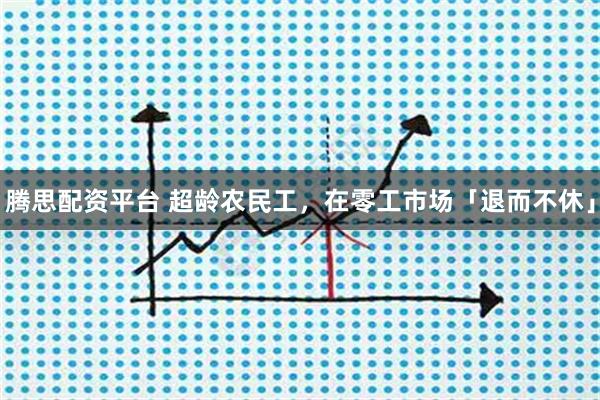 腾思配资平台 超龄农民工，在零工市场「退而不休」