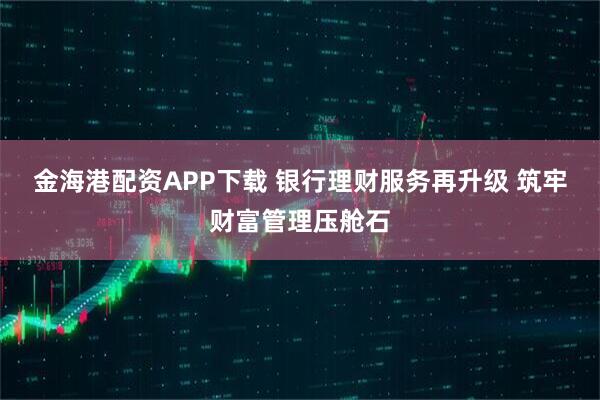 金海港配资APP下载 银行理财服务再升级 筑牢财富管理压舱石