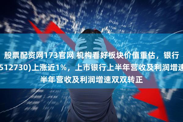 股票配资网173官网 机构看好板块价值重估，银行ETF指数(512730)上涨近1%，上市银行上半年营收及利润增速双双转正