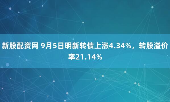 新股配资网 9月5日明新转债上涨4.34%，转股溢价率21.14%