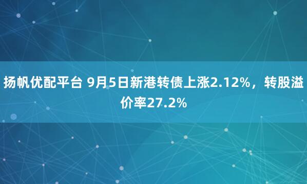 扬帆优配平台 9月5日新港转债上涨2.12%，转股溢价率27.2%