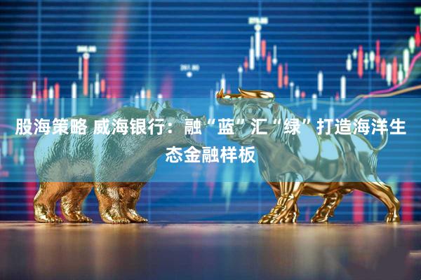 股海策略 威海银行：融“蓝”汇“绿”打造海洋生态金融样板