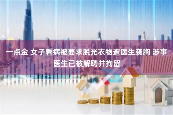 一点金 女子看病被要求脱光衣物遭医生袭胸 涉事医生已被解聘并拘留